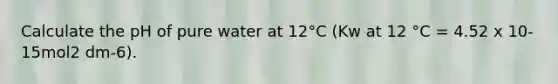 Calculate the pH of pure water at 12°C (Kw at 12 °C = 4.52 x 10-15mol2 dm-6).