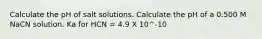 Calculate the pH of salt solutions. Calculate the pH of a 0.500 M NaCN solution. Ka for HCN = 4.9 X 10^-10