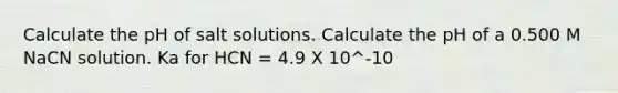 Calculate the pH of salt solutions. Calculate the pH of a 0.500 M NaCN solution. Ka for HCN = 4.9 X 10^-10