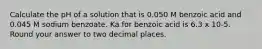 Calculate the pH of a solution that is 0.050 M benzoic acid and 0.045 M sodium benzoate. Ka for benzoic acid is 6.3 x 10-5. Round your answer to two decimal places.