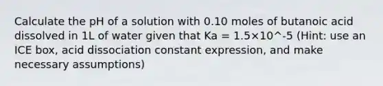 Calculate the pH of a solution with 0.10 moles of butanoic acid dissolved in 1L of water given that Ka = 1.5×10^-5 (Hint: use an ICE box, acid dissociation constant expression, and make necessary assumptions)