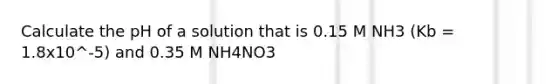 Calculate the pH of a solution that is 0.15 M NH3 (Kb = 1.8x10^-5) and 0.35 M NH4NO3