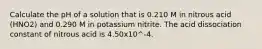 Calculate the pH of a solution that is 0.210 M in nitrous acid (HNO2) and 0.290 M in potassium nitrite. The acid dissociation constant of nitrous acid is 4.50x10^-4.