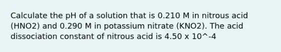 Calculate the pH of a solution that is 0.210 M in nitrous acid (HNO2) and 0.290 M in potassium nitrate (KNO2). The acid dissociation constant of nitrous acid is 4.50 x 10^-4