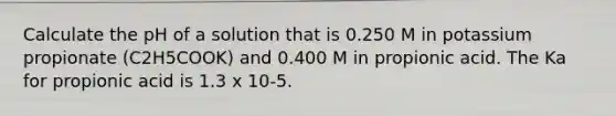 Calculate the pH of a solution that is 0.250 M in potassium propionate (C2H5COOK) and 0.400 M in propionic acid. The Ka for propionic acid is 1.3 x 10-5.