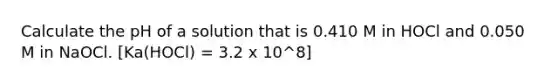 Calculate the pH of a solution that is 0.410 M in HOCl and 0.050 M in NaOCl. [Ka(HOCl) = 3.2 x 10^8]