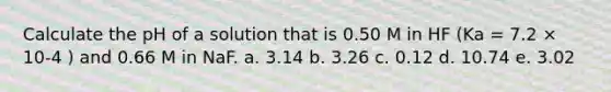 Calculate the pH of a solution that is 0.50 M in HF (Ka = 7.2 × 10-4 ) and 0.66 M in NaF. a. 3.14 b. 3.26 c. 0.12 d. 10.74 e. 3.02