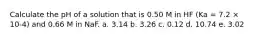 Calculate the pH of a solution that is 0.50 M in HF (Ka = 7.2 × 10-4) and 0.66 M in NaF. a. 3.14 b. 3.26 c. 0.12 d. 10.74 e. 3.02