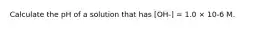 Calculate the pH of a solution that has [OH-] = 1.0 × 10-6 M.