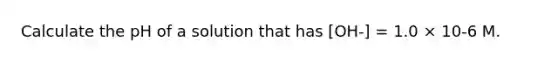 Calculate the pH of a solution that has [OH-] = 1.0 × 10-6 M.