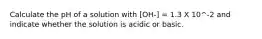 Calculate the pH of a solution with [OH-] = 1.3 X 10^-2 and indicate whether the solution is acidic or basic.