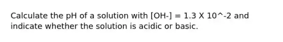 Calculate the pH of a solution with [OH-] = 1.3 X 10^-2 and indicate whether the solution is acidic or basic.