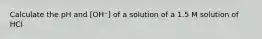 Calculate the pH and [OH⁻] of a solution of a 1.5 M solution of HCI