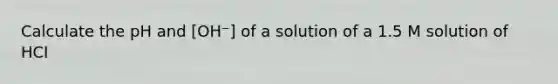 Calculate the pH and [OH⁻] of a solution of a 1.5 M solution of HCI