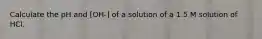 Calculate the pH and [OH-] of a solution of a 1.5 M solution of HCl.