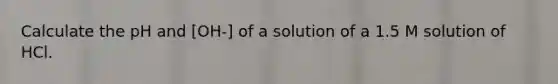 Calculate the pH and [OH-] of a solution of a 1.5 M solution of HCl.