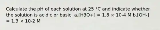 Calculate the pH of each solution at 25 °C and indicate whether the solution is acidic or basic. a.[H3O+] = 1.8 × 10-4 M b.[OH-] = 1.3 × 10-2 M