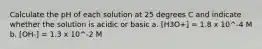 Calculate the pH of each solution at 25 degrees C and indicate whether the solution is acidic or basic a. [H3O+] = 1.8 x 10^-4 M b. [OH-] = 1.3 x 10^-2 M