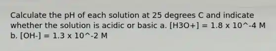 Calculate the pH of each solution at 25 degrees C and indicate whether the solution is acidic or basic a. [H3O+] = 1.8 x 10^-4 M b. [OH-] = 1.3 x 10^-2 M