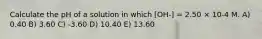 Calculate the pH of a solution in which [OH-] = 2.50 × 10-4 M. A) 0.40 B) 3.60 C) -3.60 D) 10.40 E) 13.60