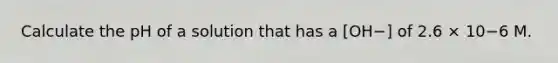 Calculate the pH of a solution that has a [OH−] of 2.6 × 10−6 M.