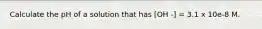 Calculate the pH of a solution that has [OH -] = 3.1 x 10e-8 M.