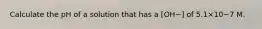 Calculate the pH of a solution that has a [OH−] of 5.1×10−7 M.