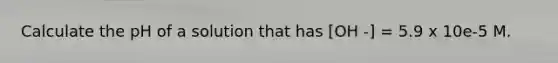 Calculate the pH of a solution that has [OH -] = 5.9 x 10e-5 M.