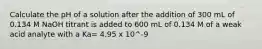 Calculate the pH of a solution after the addition of 300 mL of 0.134 M NaOH titrant is added to 600 mL of 0.134 M of a weak acid analyte with a Ka= 4.95 x 10^-9