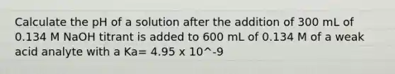 Calculate the pH of a solution after the addition of 300 mL of 0.134 M NaOH titrant is added to 600 mL of 0.134 M of a weak acid analyte with a Ka= 4.95 x 10^-9