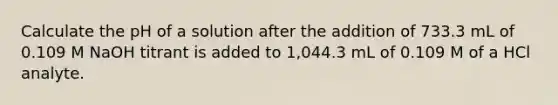 Calculate the pH of a solution after the addition of 733.3 mL of 0.109 M NaOH titrant is added to 1,044.3 mL of 0.109 M of a HCl analyte.