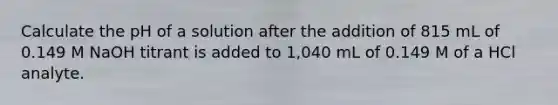 Calculate the pH of a solution after the addition of 815 mL of 0.149 M NaOH titrant is added to 1,040 mL of 0.149 M of a HCl analyte.