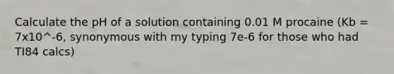 Calculate the pH of a solution containing 0.01 M procaine (Kb = 7x10^-6, synonymous with my typing 7e-6 for those who had TI84 calcs)