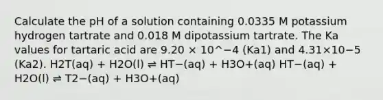 Calculate the pH of a solution containing 0.0335 M potassium hydrogen tartrate and 0.018 M dipotassium tartrate. The Ka values for tartaric acid are 9.20 × 10^−4 (Ka1) and 4.31×10−5 (Ka2). H2T(aq) + H2O(l) ⇌ HT−(aq) + H3O+(aq) HT−(aq) + H2O(l) ⇌ T2−(aq) + H3O+(aq)