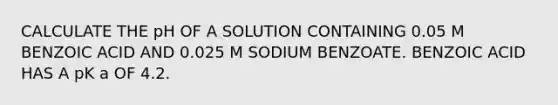 CALCULATE THE pH OF A SOLUTION CONTAINING 0.05 M BENZOIC ACID AND 0.025 M SODIUM BENZOATE. BENZOIC ACID HAS A pK a OF 4.2.