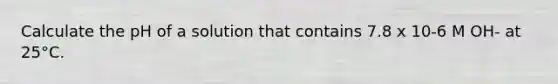 Calculate the pH of a solution that contains 7.8 x 10-6 M OH- at 25°C.