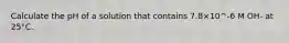 Calculate the pH of a solution that contains 7.8×10^-6 M OH- at 25°C.