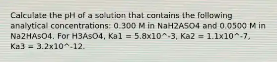 Calculate the pH of a solution that contains the following analytical concentrations: 0.300 M in NaH2ASO4 and 0.0500 M in Na2HAsO4. For H3AsO4, Ka1 = 5.8x10^-3, Ka2 = 1.1x10^-7, Ka3 = 3.2x10^-12.