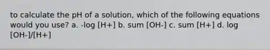 to calculate the pH of a solution, which of the following equations would you use? a. -log [H+] b. sum [OH-] c. sum [H+] d. log [OH-]/[H+]