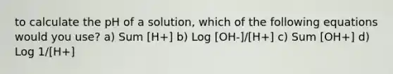 to calculate the pH of a solution, which of the following equations would you use? a) Sum [H+] b) Log [OH-]/[H+] c) Sum [OH+] d) Log 1/[H+]