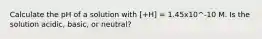 Calculate the pH of a solution with [+H] = 1.45x10^-10 M. Is the solution acidic, basic, or neutral?