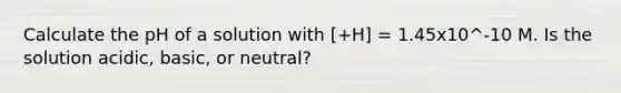 Calculate the pH of a solution with [+H] = 1.45x10^-10 M. Is the solution acidic, basic, or neutral?