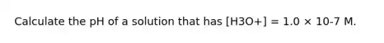 Calculate the pH of a solution that has [H3O+] = 1.0 × 10-7 M.