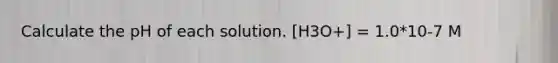 Calculate the pH of each solution. [H3O+] = 1.0*10-7 M