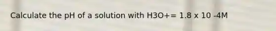 Calculate the pH of a solution with H3O+= 1.8 x 10 -4M