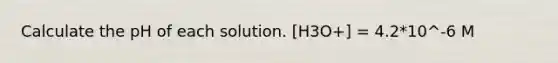 Calculate the pH of each solution. [H3O+] = 4.2*10^-6 M