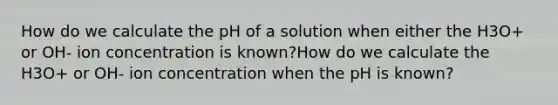 How do we calculate the pH of a solution when either the H3O+ or OH- ion concentration is known?How do we calculate the H3O+ or OH- ion concentration when the pH is known?