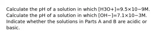 Calculate the pH of a solution in which [H3O+]=9.5×10−9M. Calculate the pH of a solution in which [OH−]=7.1×10−3M. Indicate whether the solutions in Parts A and B are acidic or basic.