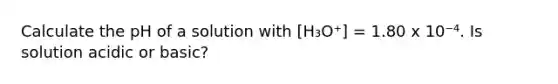 Calculate the pH of a solution with [H₃O⁺] = 1.80 x 10⁻⁴. Is solution acidic or basic?