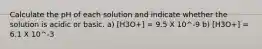 Calculate the pH of each solution and indicate whether the solution is acidic or basic. a) [H3O+] = 9.5 X 10^-9 b) [H3O+] = 6.1 X 10^-3